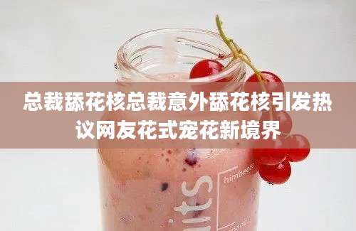 总裁舔花核总裁意外舔花核引发热议网友花式宠花新境界