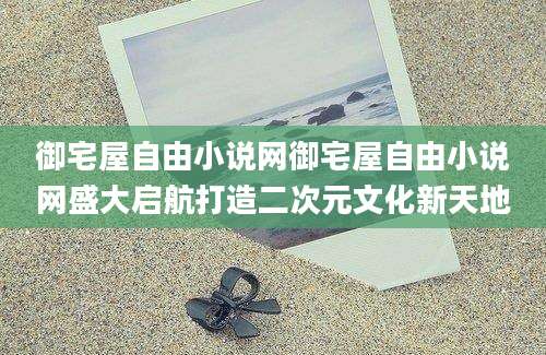 御宅屋自由小说网御宅屋自由小说网盛大启航打造二次元文化新天地