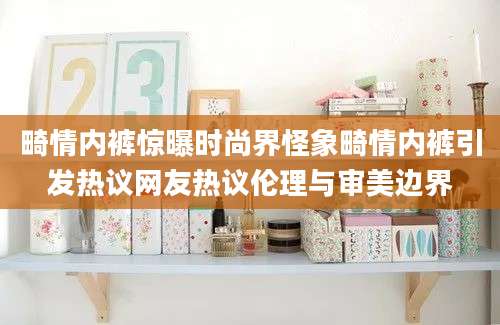 畸情内裤惊曝时尚界怪象畸情内裤引发热议网友热议伦理与审美边界