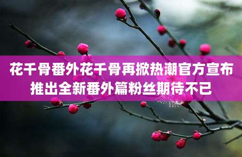 花千骨番外花千骨再掀热潮官方宣布推出全新番外篇粉丝期待不已