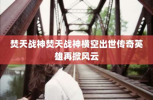 焚天战神焚天战神横空出世传奇英雄再掀风云