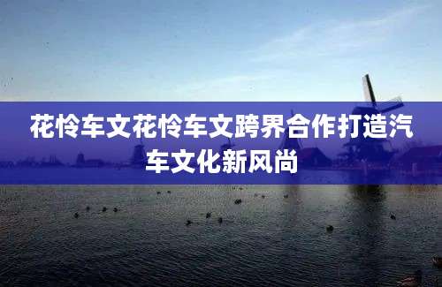 花怜车文花怜车文跨界合作打造汽车文化新风尚