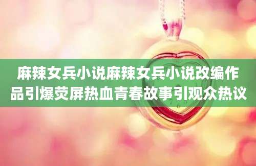 麻辣女兵小说麻辣女兵小说改编作品引爆荧屏热血青春故事引观众热议
