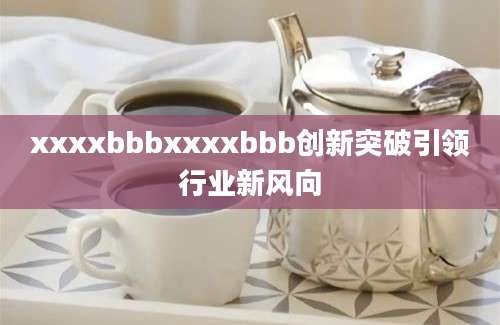 xxxxbbbxxxxbbb创新突破引领行业新风向