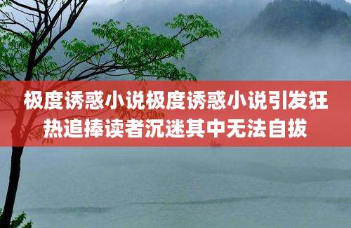 极度诱惑小说极度诱惑小说引发狂热追捧读者沉迷其中无法自拔