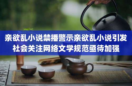 亲欲乱小说禁播警示亲欲乱小说引发社会关注网络文学规范亟待加强