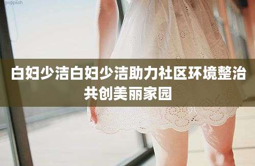 白妇少洁白妇少洁助力社区环境整治共创美丽家园