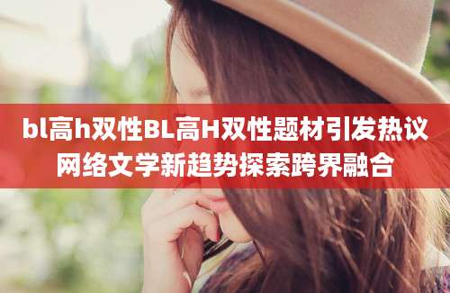 bl高h双性BL高H双性题材引发热议网络文学新趋势探索跨界融合