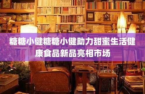 糖糖小健糖糖小健助力甜蜜生活健康食品新品亮相市场