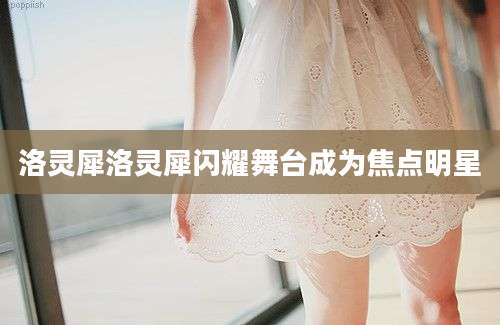 洛灵犀洛灵犀闪耀舞台成为焦点明星