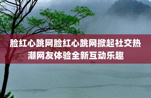 脸红心跳网脸红心跳网掀起社交热潮网友体验全新互动乐趣