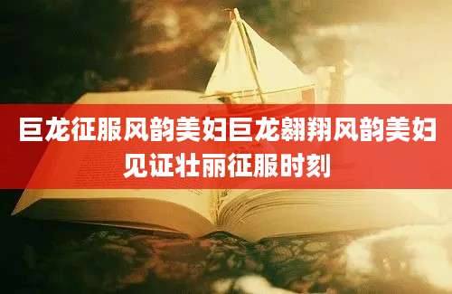 巨龙征服风韵美妇巨龙翱翔风韵美妇见证壮丽征服时刻