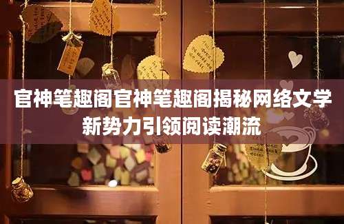 官神笔趣阁官神笔趣阁揭秘网络文学新势力引领阅读潮流