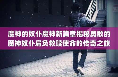 魔神的奴仆魔神新篇章揭秘勇敢的魔神奴仆肩负救赎使命的传奇之旅