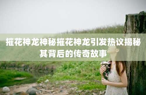 摧花神龙神秘摧花神龙引发热议揭秘其背后的传奇故事