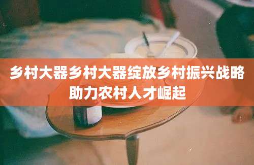 乡村大器乡村大器绽放乡村振兴战略助力农村人才崛起