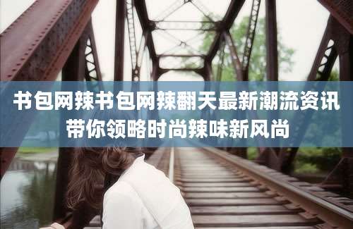 书包网辣书包网辣翻天最新潮流资讯带你领略时尚辣味新风尚