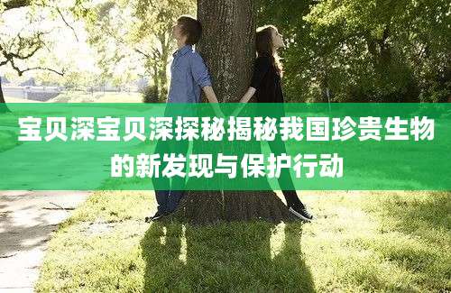 宝贝深宝贝深探秘揭秘我国珍贵生物的新发现与保护行动