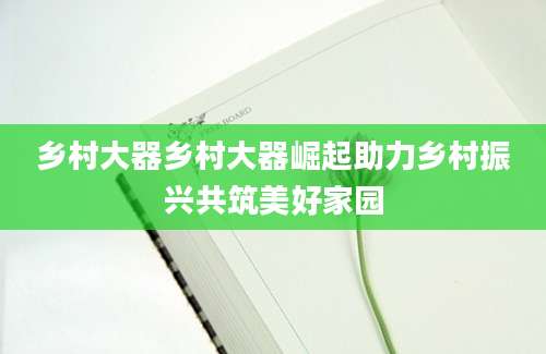 乡村大器乡村大器崛起助力乡村振兴共筑美好家园