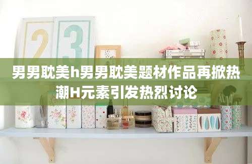 男男耽美h男男耽美题材作品再掀热潮H元素引发热烈讨论