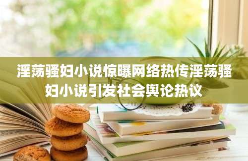 淫荡骚妇小说惊曝网络热传淫荡骚妇小说引发社会舆论热议