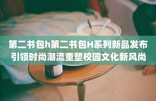 第二书包h第二书包H系列新品发布引领时尚潮流重塑校园文化新风尚
