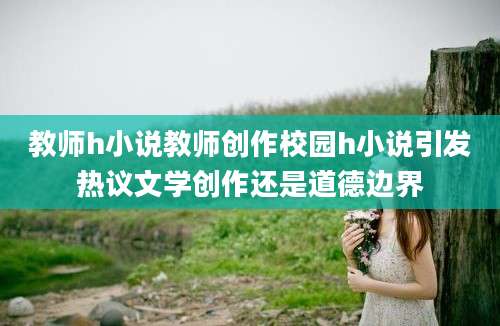 教师h小说教师创作校园h小说引发热议文学创作还是道德边界