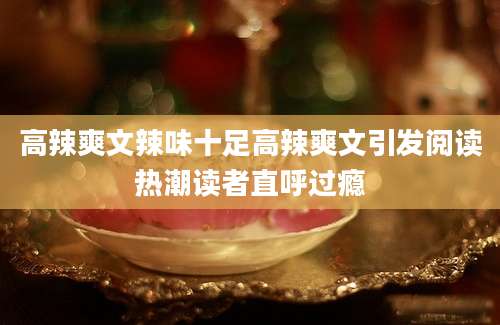 高辣爽文辣味十足高辣爽文引发阅读热潮读者直呼过瘾