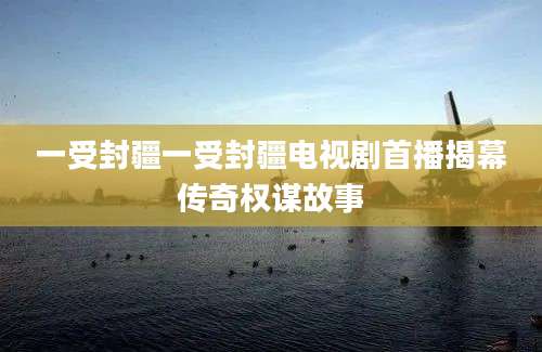 一受封疆一受封疆电视剧首播揭幕传奇权谋故事