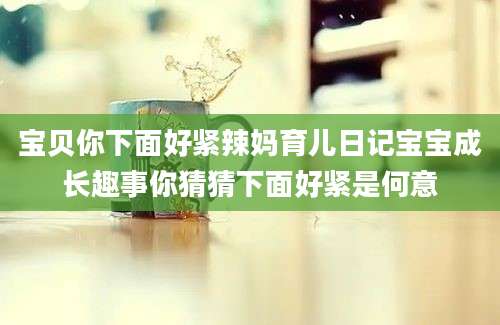宝贝你下面好紧辣妈育儿日记宝宝成长趣事你猜猜下面好紧是何意