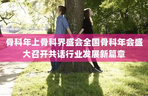 骨科年上骨科界盛会全国骨科年会盛大召开共话行业发展新篇章