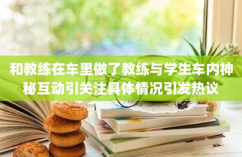 和教练在车里做了教练与学生车内神秘互动引关注具体情况引发热议