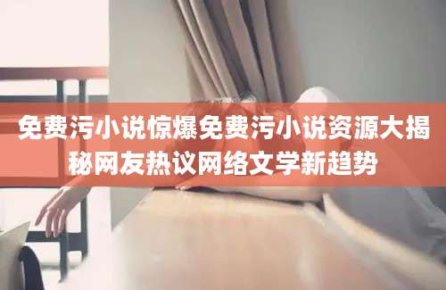 免费污小说惊爆免费污小说资源大揭秘网友热议网络文学新趋势