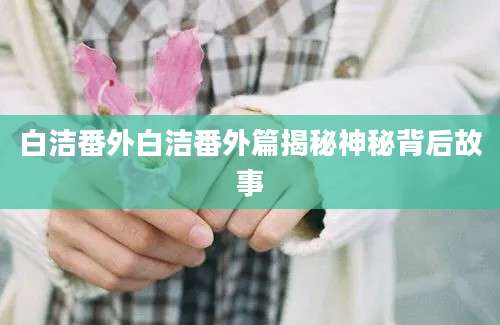 白洁番外白洁番外篇揭秘神秘背后故事