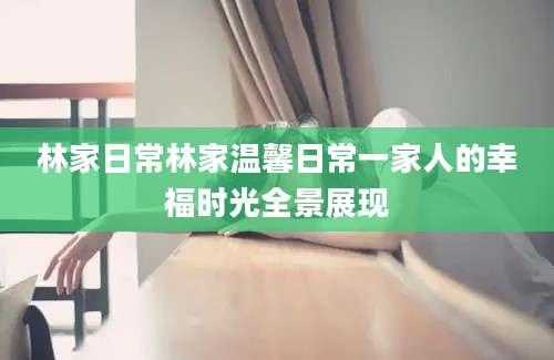 林家日常林家温馨日常一家人的幸福时光全景展现