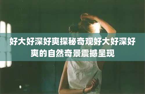 好大好深好爽探秘奇观好大好深好爽的自然奇景震撼呈现