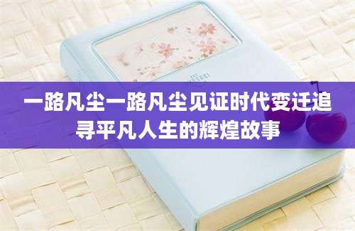 一路凡尘一路凡尘见证时代变迁追寻平凡人生的辉煌故事
