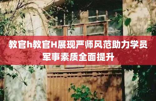 教官h教官H展现严师风范助力学员军事素质全面提升