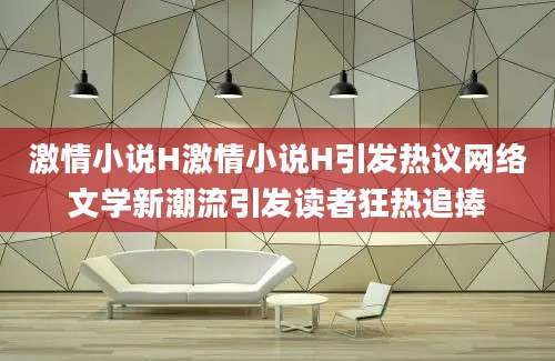 激情小说H激情小说H引发热议网络文学新潮流引发读者狂热追捧