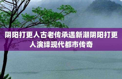 阴阳打更人古老传承遇新潮阴阳打更人演绎现代都市传奇
