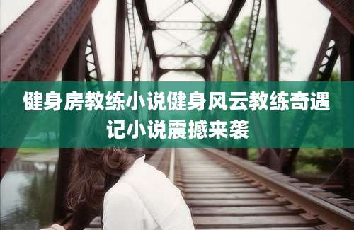 健身房教练小说健身风云教练奇遇记小说震撼来袭