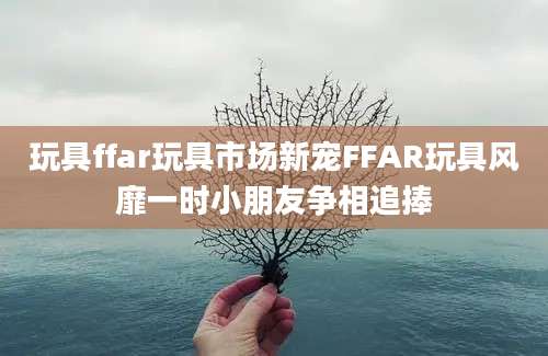 玩具ffar玩具市场新宠FFAR玩具风靡一时小朋友争相追捧