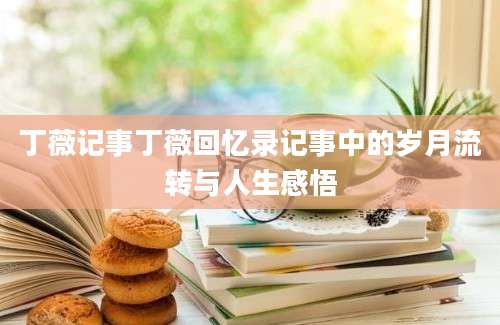 丁薇记事丁薇回忆录记事中的岁月流转与人生感悟