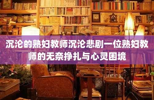 沉沦的熟妇教师沉沦悲剧一位熟妇教师的无奈挣扎与心灵困境