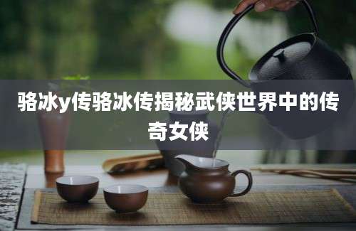 骆冰y传骆冰传揭秘武侠世界中的传奇女侠