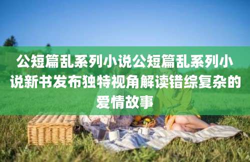 公短篇乱系列小说公短篇乱系列小说新书发布独特视角解读错综复杂的爱情故事
