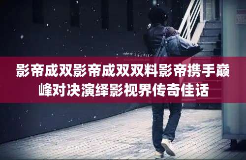 影帝成双影帝成双双料影帝携手巅峰对决演绎影视界传奇佳话