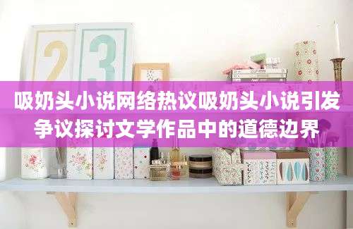吸奶头小说网络热议吸奶头小说引发争议探讨文学作品中的道德边界