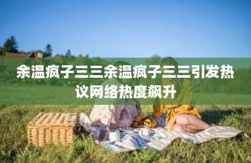 余温疯子三三余温疯子三三引发热议网络热度飙升