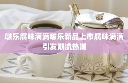 啵乐腐味满满啵乐新品上市腐味满满引发潮流热潮